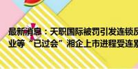 最新消息：天职国际被罚引发连锁反应：湖南兵器、金天钛业等“已过会”湘企上市进程受连累？