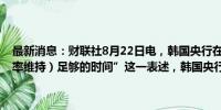 最新消息：财联社8月22日电，韩国央行在声明中删除了“（将当前利率维持）足够的时间”这一表述，韩国央行将决定降息时机。