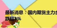 最新消息：国内期货主力合约多数下跌 纯碱跌超3%