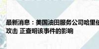 最新消息：美国油田服务公司哈里伯顿确认部分系统遭网络攻击 正查明该事件的影响