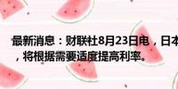 最新消息：财联社8月23日电，日本央行行长植田和男表示，将根据需要适度提高利率。