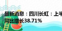 最新消息：四川长虹：上半年净利润2.8亿元 同比增长38.71%