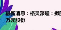 最新消息：格灵深瞳：拟回购4000万-8000万元股份