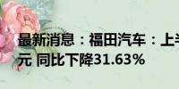 最新消息：福田汽车：上半年净利润4.14亿元 同比下降31.63%