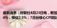 最新消息：财联社8月23日电，新加坡7月份CPI同比增长2.4%，预估2.5%；7月份核心CPI同比增长2.5%，预估2.9%。