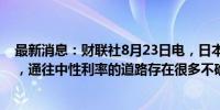 最新消息：财联社8月23日电，日本央行行长植田和男表示，通往中性利率的道路存在很多不确定性。