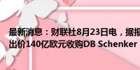 最新消息：财联社8月23日电，据报道，DSV和CVC已分别出价140亿欧元收购DB Schenker（德铁信可）。