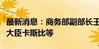 最新消息：商务部副部长王受文会见沙特商务大臣卡斯比等