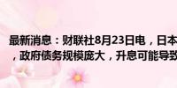 最新消息：财联社8月23日电，日本财务大臣铃木俊一表示，政府债务规模庞大，升息可能导致日本金融健康情况恶化。