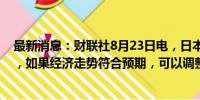 最新消息：财联社8月23日电，日本央行行长植田和男表示，如果经济走势符合预期，可以调整利率。