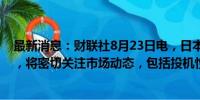 最新消息：财联社8月23日电，日本财务大臣铃木俊一表示，将密切关注市场动态，包括投机性交易。