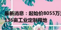 最新消息：起始价8055万元 郑州高新区挂牌136亩工业定制用地