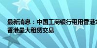 最新消息：中国工商银行租用香港九龙10层办公室 为年度香港最大租赁交易