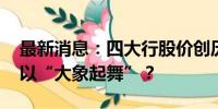 最新消息：四大行股价创历史新高 银行股何以“大象起舞”？