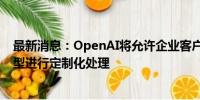 最新消息：OpenAI将允许企业客户对最强大的人工智能模型进行定制化处理