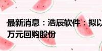 最新消息：浩辰软件：拟以1000万元至2000万元回购股份