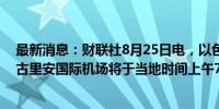 最新消息：财联社8月25日电，以色列军方称特拉维夫·本·古里安国际机场将于当地时间上午7点恢复运营。