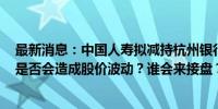 最新消息：中国人寿拟减持杭州银行1.1亿股股份 清仓离场是否会造成股价波动？谁会来接盘？