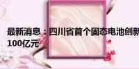 最新消息：四川省首个固态电池创新产业园将开工 总投资近100亿元