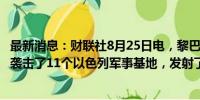 最新消息：财联社8月25日电，黎巴嫩真主党称，在星期天袭击了11个以色列军事基地，发射了320多枚喀秋莎火箭弹。