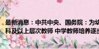 最新消息：中共中央、国务院：为幼儿园、小学重点培养本科及以上层次教师 中学教师培养逐步实现以研究生层次为主