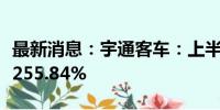 最新消息：宇通客车：上半年净利润同比增长255.84%