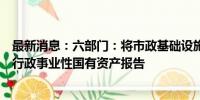 最新消息：六部门：将市政基础设施资产管理情况全部纳入行政事业性国有资产报告