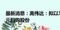 最新消息：高伟达：拟以3000万元-3500万元回购股份