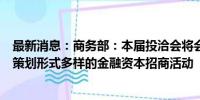 最新消息：商务部：本届投洽会将会同央行、证监会等部门策划形式多样的金融资本招商活动