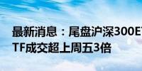 最新消息：尾盘沪深300ETF集体放量 两只ETF成交超上周五3倍