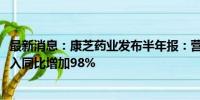 最新消息：康芝药业发布半年报：营业收入2.20亿元 研发投入同比增加98%