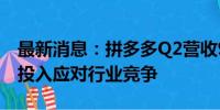 最新消息：拼多多Q2营收971亿元 继续加大投入应对行业竞争