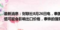 最新消息：财联社8月26日电，泰国财政部长表示，泰铢升值可能会影响出口价格，泰铢的强势受到外部因素的推动。