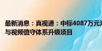 最新消息：真视通：中标4087万元海关总署缉私局视频指挥与视频值守体系升级项目