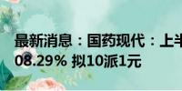 最新消息：国药现代：上半年净利同比增长108.29% 拟10派1元