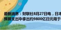 最新消息：财联社8月27日电，日本政府将从2024/25财年预算支出中拿出约9800亿日元用于电力和天然气补贴。