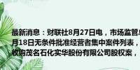 最新消息：财联社8月27日电，市场监管总局发布2024年8月12日—8月18日无条件批准经营者集中案件列表，其中包括茂名港集团有限公司收购茂名石化实华股份有限公司股权案，