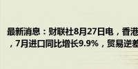 最新消息：财联社8月27日电，香港7月出口同比增长13.1%，7月进口同比增长9.9%，贸易逆差218亿港元。