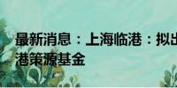 最新消息：上海临港：拟出资2.9亿元设立临港策源基金