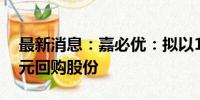 最新消息：嘉必优：拟以1500万元-3000万元回购股份