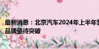 最新消息：北京汽车2024年上半年营收与净利润双降，北京品牌亟待突破