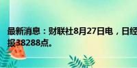 最新消息：财联社8月27日电，日经225指数收盘涨0.47%，报38288点。