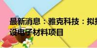 最新消息：雅克科技：拟投资约8.97亿元建设电子材料项目