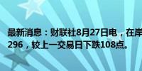 最新消息：财联社8月27日电，在岸人民币兑美元收盘报7.1296，较上一交易日下跌108点。