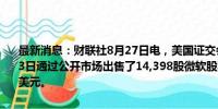 最新消息：财联社8月27日电，美国证交会文件显示，微软CEO在8月23日通过公开市场出售了14,398股微软股票，平均售价为每股417.412美元。