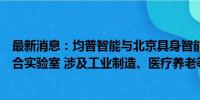 最新消息：均普智能与北京具身智能机器人创新中心共建联合实验室 涉及工业制造、医疗养老等领域