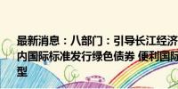 最新消息：八部门：引导长江经济带金融机构和企业根据国内国际标准发行绿色债券 便利国际市场资金投入我国低碳转型