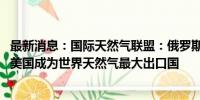 最新消息：国际天然气联盟：俄罗斯在2023年超过卡塔尔和美国成为世界天然气最大出口国