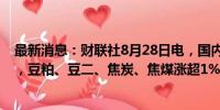 最新消息：财联社8月28日电，国内商品期市开盘多数上涨，豆粕、豆二、焦炭、焦煤涨超1%。
