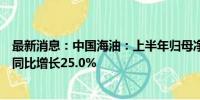 最新消息：中国海油：上半年归母净利润人民币797.3亿元 同比增长25.0%